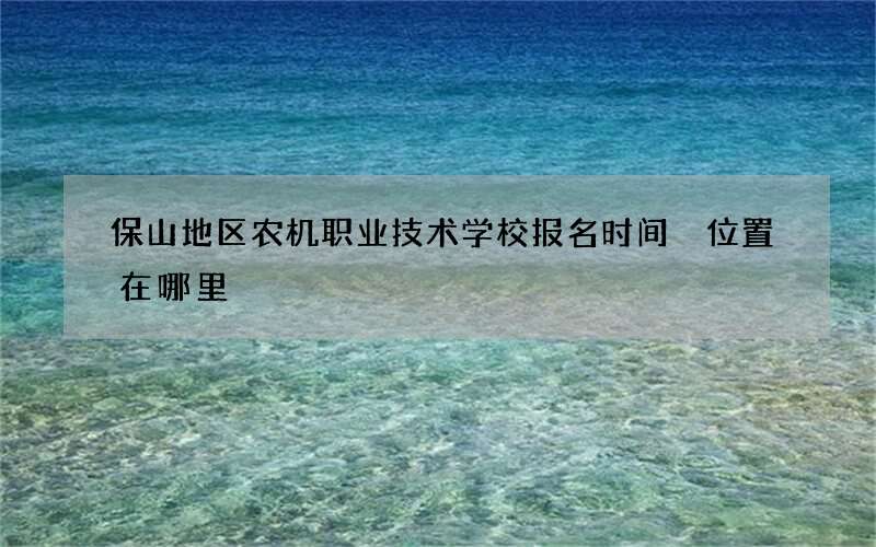 保山地区农机职业技术学校报名时间 位置在哪里